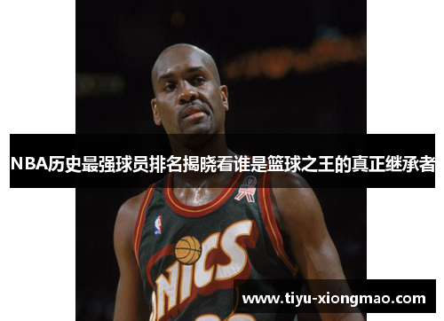 NBA历史最强球员排名揭晓看谁是篮球之王的真正继承者